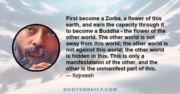 First become a Zorba, a flower of this earth, and earn the capacity through it to become a Buddha - the flower of the other world. The other world is not away from this world; the other world is not against this world: