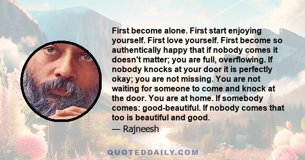 First become alone. First start enjoying yourself. First love yourself. First become so authentically happy that if nobody comes it doesn't matter; you are full, overflowing. If nobody knocks at your door it is