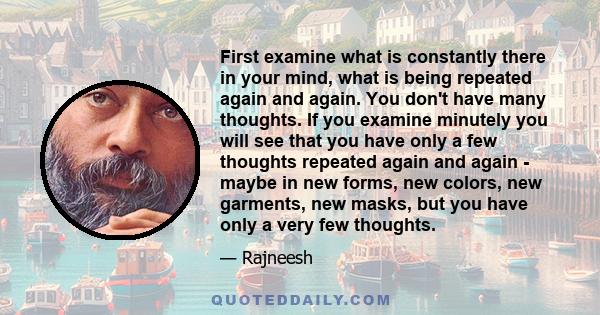 First examine what is constantly there in your mind, what is being repeated again and again. You don't have many thoughts. If you examine minutely you will see that you have only a few thoughts repeated again and again