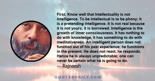 First, Know well that Intellectuality is not intelligence. To be intellectual is to be phony; it is a pretending intelligence. It is not real because it is not yours; it is borrowed. Intelligence is the growth of inner