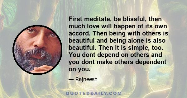 First meditate, be blissful, then much love will happen of its own accord. Then being with others is beautiful and being alone is also beautiful. Then it is simple, too. You dont depend on others and you dont make