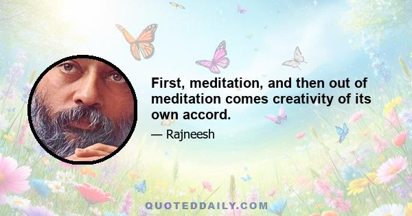 First, meditation, and then out of meditation comes creativity of its own accord.