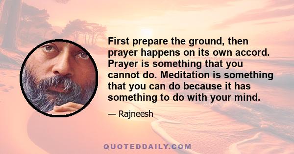 First prepare the ground, then prayer happens on its own accord. Prayer is something that you cannot do. Meditation is something that you can do because it has something to do with your mind.