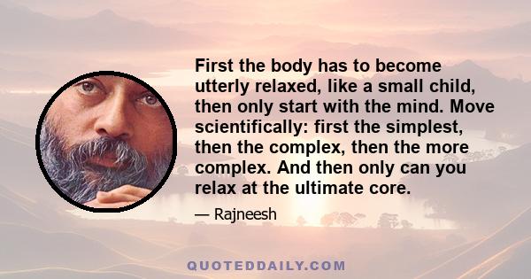 First the body has to become utterly relaxed, like a small child, then only start with the mind. Move scientifically: first the simplest, then the complex, then the more complex. And then only can you relax at the