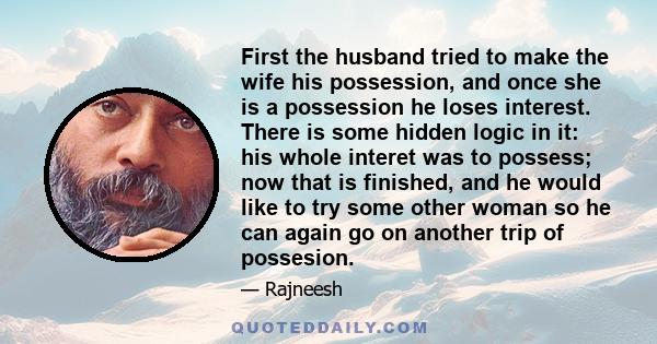 First the husband tried to make the wife his possession, and once she is a possession he loses interest. There is some hidden logic in it: his whole interet was to possess; now that is finished, and he would like to try 