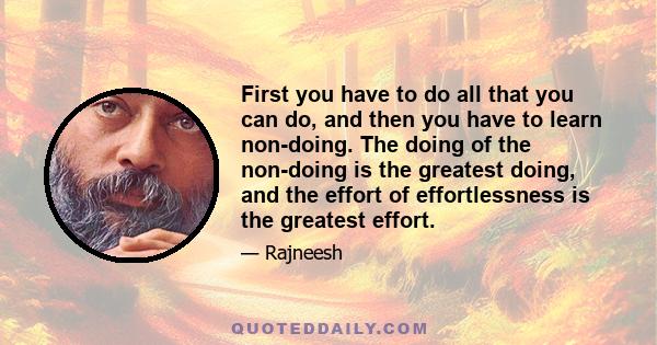 First you have to do all that you can do, and then you have to learn non-doing. The doing of the non-doing is the greatest doing, and the effort of effortlessness is the greatest effort.