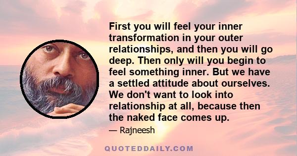 First you will feel your inner transformation in your outer relationships, and then you will go deep. Then only will you begin to feel something inner. But we have a settled attitude about ourselves. We don't want to