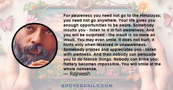 For awareness you need not go to the Himalayas; you need not go anywhere. Your life gives you enough opportunities to be aware. Somebody insults you - listen to it in full awareness. And you will be surprised - the