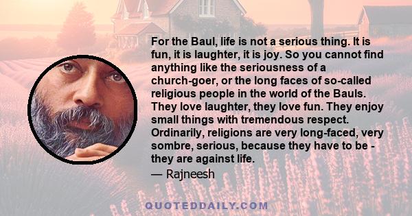 For the Baul, life is not a serious thing. It is fun, it is laughter, it is joy. So you cannot find anything like the seriousness of a church-goer, or the long faces of so-called religious people in the world of the