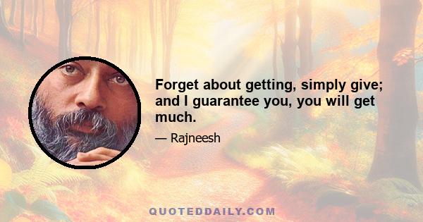 Forget about getting, simply give; and I guarantee you, you will get much.