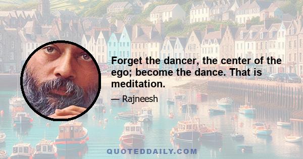 Forget the dancer, the center of the ego; become the dance. That is meditation.