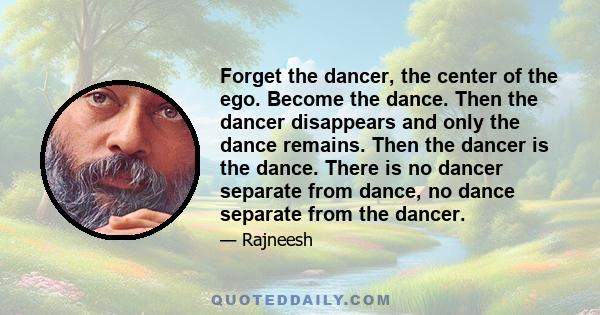 Forget the dancer, the center of the ego. Become the dance. Then the dancer disappears and only the dance remains. Then the dancer is the dance. There is no dancer separate from dance, no dance separate from the dancer.