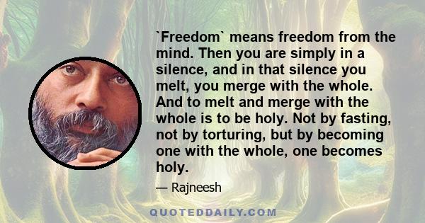 `Freedom` means freedom from the mind. Then you are simply in a silence, and in that silence you melt, you merge with the whole. And to melt and merge with the whole is to be holy. Not by fasting, not by torturing, but