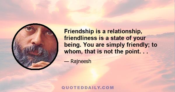 Friendship is a relationship, friendliness is a state of your being. You are simply friendly; to whom, that is not the point. . .