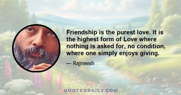 Friendship is the purest love. It is the highest form of Love where nothing is asked for, no condition, where one simply enjoys giving.