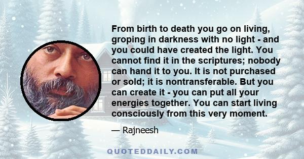 From birth to death you go on living, groping in darkness with no light - and you could have created the light. You cannot find it in the scriptures; nobody can hand it to you. It is not purchased or sold; it is