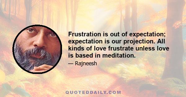 Frustration is out of expectation; expectation is our projection. All kinds of love frustrate unless love is based in meditation.