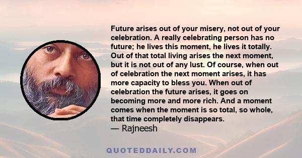 Future arises out of your misery, not out of your celebration. A really celebrating person has no future; he lives this moment, he lives it totally. Out of that total living arises the next moment, but it is not out of