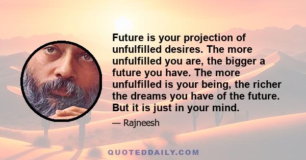 Future is your projection of unfulfilled desires. The more unfulfilled you are, the bigger a future you have. The more unfulfilled is your being, the richer the dreams you have of the future. But it is just in your mind.