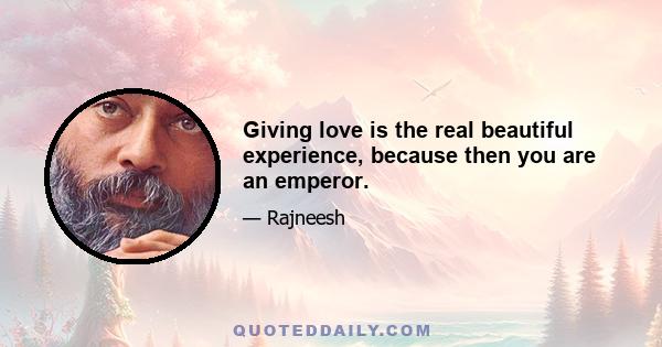 Giving love is the real beautiful experience, because then you are an emperor.