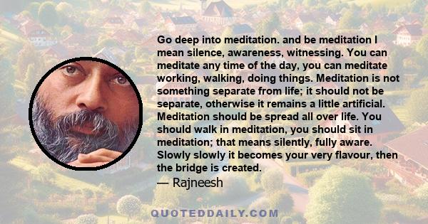 Go deep into meditation. and be meditation I mean silence, awareness, witnessing. You can meditate any time of the day, you can meditate working, walking, doing things. Meditation is not something separate from life; it 