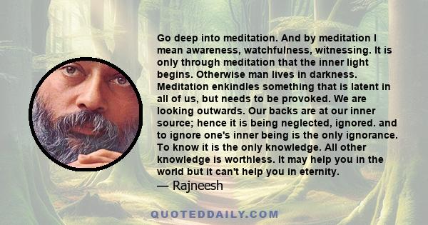 Go deep into meditation. And by meditation I mean awareness, watchfulness, witnessing. It is only through meditation that the inner light begins. Otherwise man lives in darkness. Meditation enkindles something that is