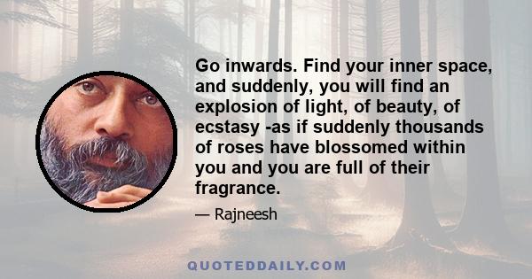 Go inwards. Find your inner space, and suddenly, you will find an explosion of light, of beauty, of ecstasy -as if suddenly thousands of roses have blossomed within you and you are full of their fragrance.