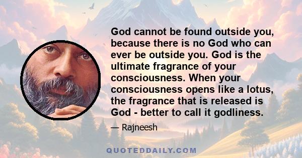 God cannot be found outside you, because there is no God who can ever be outside you. God is the ultimate fragrance of your consciousness. When your consciousness opens like a lotus, the fragrance that is released is