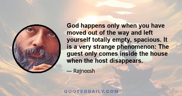 God happens only when you have moved out of the way and left yourself totally empty, spacious. It is a very strange phenomenon: The guest only comes inside the house when the host disappears.