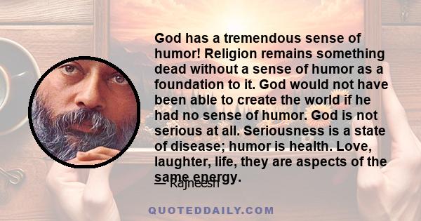 God has a tremendous sense of humor! Religion remains something dead without a sense of humor as a foundation to it. God would not have been able to create the world if he had no sense of humor. God is not serious at