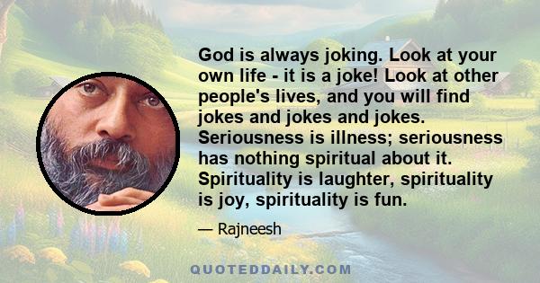 God is always joking. Look at your own life - it is a joke! Look at other people's lives, and you will find jokes and jokes and jokes. Seriousness is illness; seriousness has nothing spiritual about it. Spirituality is