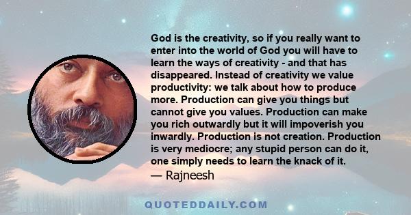 God is the creativity, so if you really want to enter into the world of God you will have to learn the ways of creativity - and that has disappeared. Instead of creativity we value productivity: we talk about how to