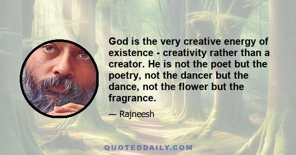 God is the very creative energy of existence - creativity rather than a creator. He is not the poet but the poetry, not the dancer but the dance, not the flower but the fragrance.