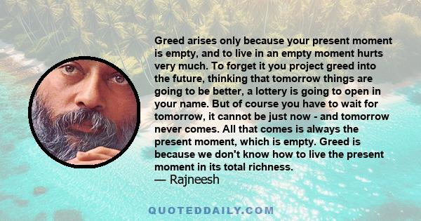 Greed arises only because your present moment is empty, and to live in an empty moment hurts very much. To forget it you project greed into the future, thinking that tomorrow things are going to be better, a lottery is