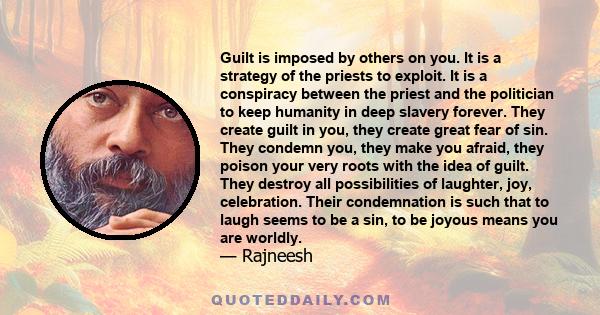 Guilt is imposed by others on you. It is a strategy of the priests to exploit. It is a conspiracy between the priest and the politician to keep humanity in deep slavery forever. They create guilt in you, they create