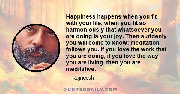 Happiness happens when you fit with your life, when you fit so harmoniously that whatsoever you are doing is your joy. Then suddenly you will come to know: meditation follows you. If you love the work that you are