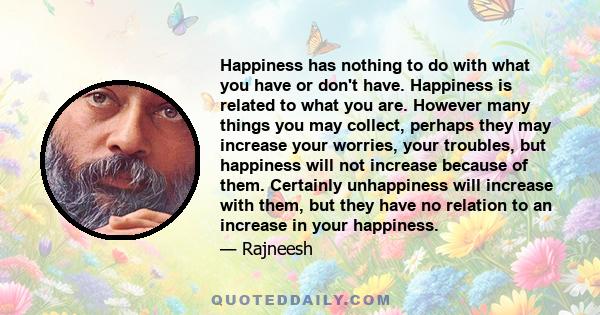 Happiness has nothing to do with what you have or don't have. Happiness is related to what you are. However many things you may collect, perhaps they may increase your worries, your troubles, but happiness will not