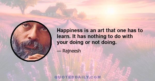 Happiness is an art that one has to learn. It has nothing to do with your doing or not doing.