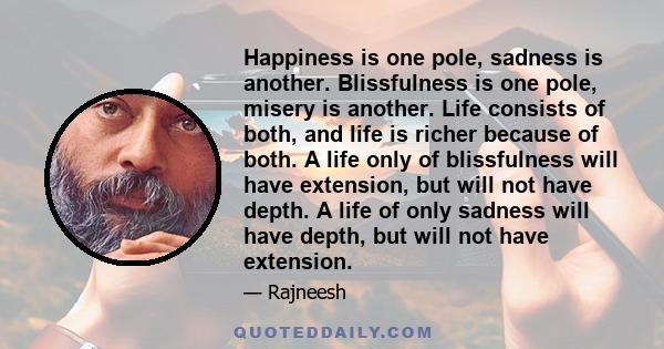 Happiness is one pole, sadness is another. Blissfulness is one pole, misery is another. Life consists of both, and life is richer because of both. A life only of blissfulness will have extension, but will not have