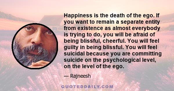 Happiness is the death of the ego. If you want to remain a separate entity from existence as almost everybody is trying to do, you will be afraid of being blissful, cheerful. You will feel guilty in being blissful. You