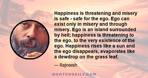 Happiness is threatening and misery is safe - safe for the ego. Ego can exist only in misery and through misery. Ego is an island surrounded by hell; happiness is threatening to the ego, to the very existence of the