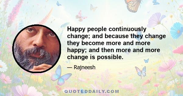 Happy people continuously change; and because they change they become more and more happy; and then more and more change is possible.