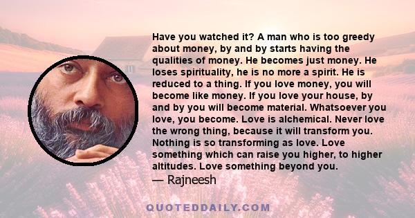 Have you watched it? A man who is too greedy about money, by and by starts having the qualities of money. He becomes just money. He loses spirituality, he is no more a spirit. He is reduced to a thing. If you love