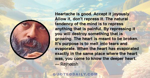 Heartache is good. Accept it joyously. Allow it, don't repress it. The natural tendency of the mind is to repress anything that is painful. By repressing it you will destroy something that is growing. The heart is meant 