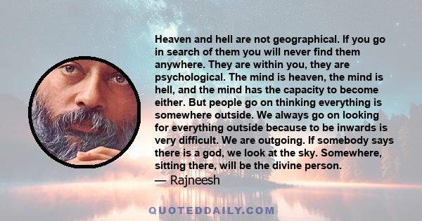 Heaven and hell are not geographical. If you go in search of them you will never find them anywhere. They are within you, they are psychological. The mind is heaven, the mind is hell, and the mind has the capacity to