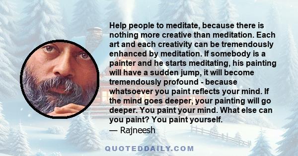 Help people to meditate, because there is nothing more creative than meditation. Each art and each creativity can be tremendously enhanced by meditation. If somebody is a painter and he starts meditating, his painting