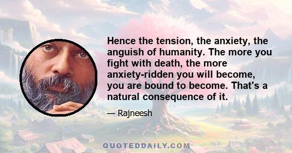 Hence the tension, the anxiety, the anguish of humanity. The more you fight with death, the more anxiety-ridden you will become, you are bound to become. That's a natural consequence of it.