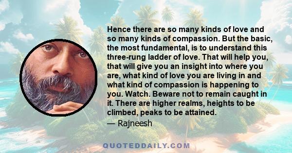 Hence there are so many kinds of love and so many kinds of compassion. But the basic, the most fundamental, is to understand this three-rung ladder of love. That will help you, that will give you an insight into where