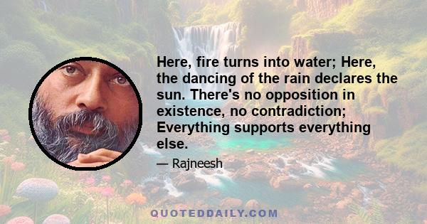 Here, fire turns into water; Here, the dancing of the rain declares the sun. There's no opposition in existence, no contradiction; Everything supports everything else.