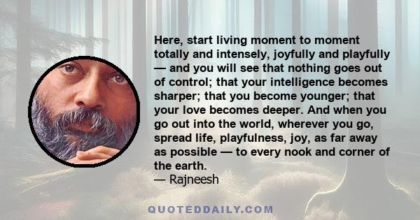 Here, start living moment to moment totally and intensely, joyfully and playfully — and you will see that nothing goes out of control; that your intelligence becomes sharper; that you become younger; that your love